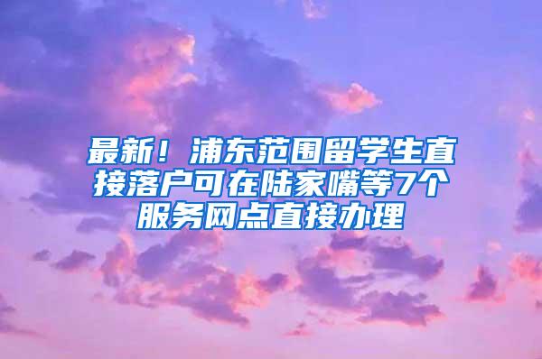 最新！浦东范围留学生直接落户可在陆家嘴等7个服务网点直接办理