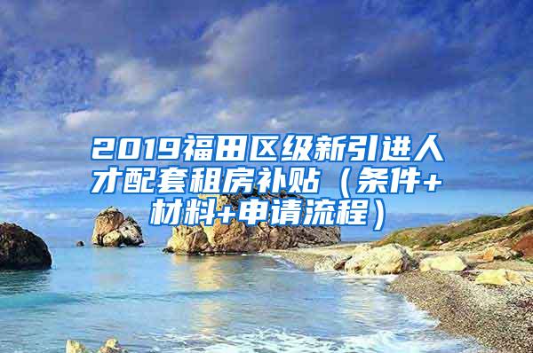 2019福田区级新引进人才配套租房补贴（条件+材料+申请流程）