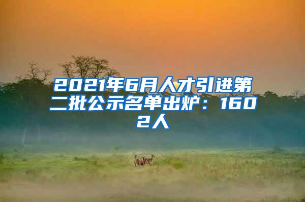 2021年6月人才引进第二批公示名单出炉：1602人