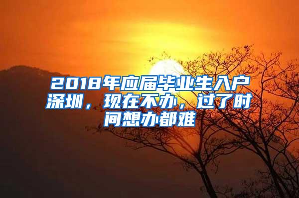 2018年应届毕业生入户深圳，现在不办，过了时间想办都难