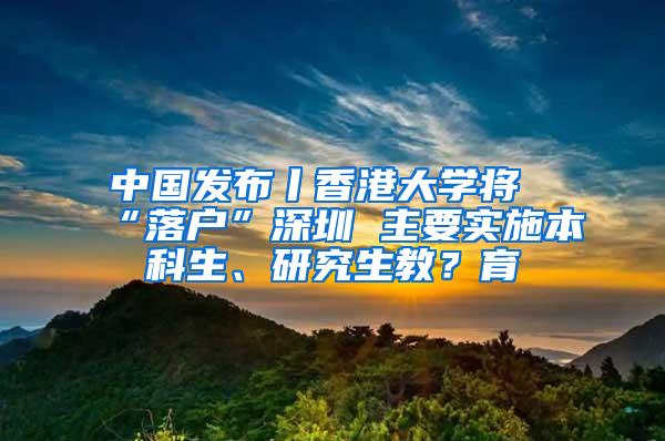 中国发布丨香港大学将“落户”深圳 主要实施本科生、研究生教？育