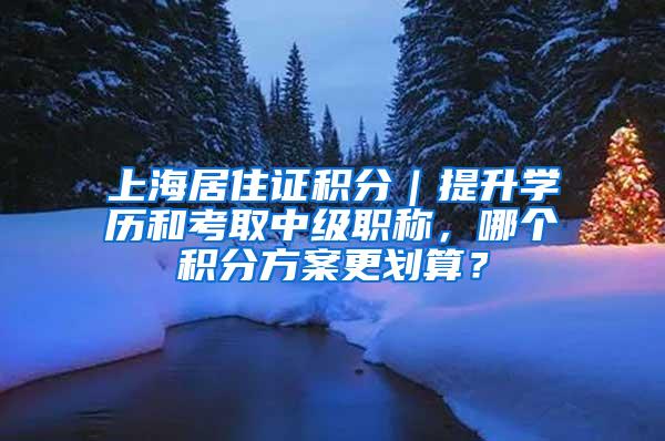 上海居住证积分｜提升学历和考取中级职称，哪个积分方案更划算？