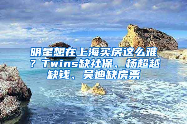 明星想在上海买房这么难？Twins缺社保、杨超越缺钱、吴迪缺房票