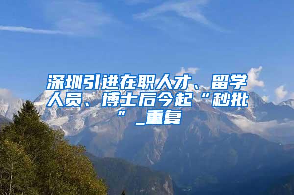 深圳引进在职人才、留学人员、博士后今起“秒批”_重复