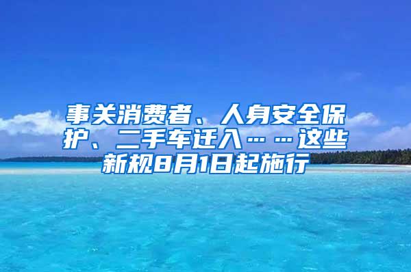 事关消费者、人身安全保护、二手车迁入……这些新规8月1日起施行