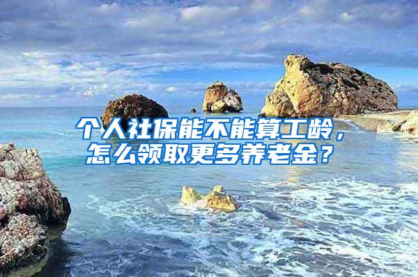 个人社保能不能算工龄，怎么领取更多养老金？