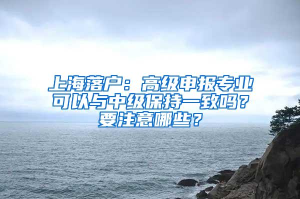 上海落户：高级申报专业可以与中级保持一致吗？要注意哪些？