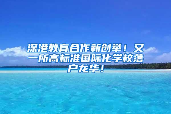 深港教育合作新创举！又一所高标准国际化学校落户龙华！