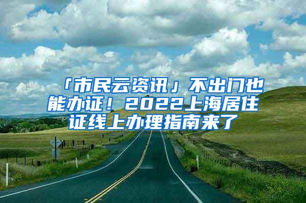 「市民云资讯」不出门也能办证！2022上海居住证线上办理指南来了