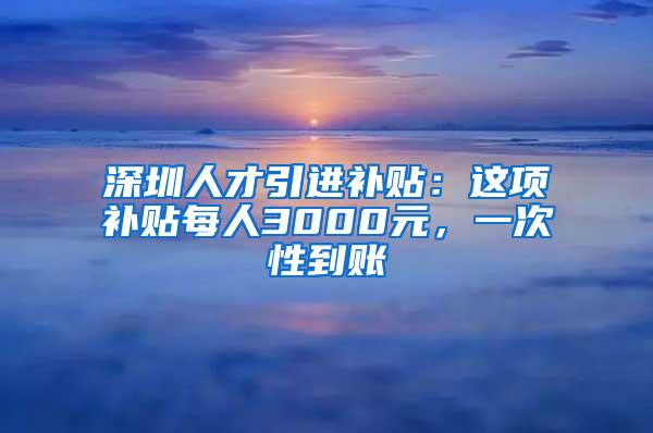 深圳人才引进补贴：这项补贴每人3000元，一次性到账