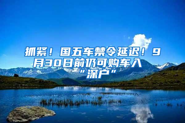 抓紧！国五车禁令延迟！9月30日前仍可购车入“深户”