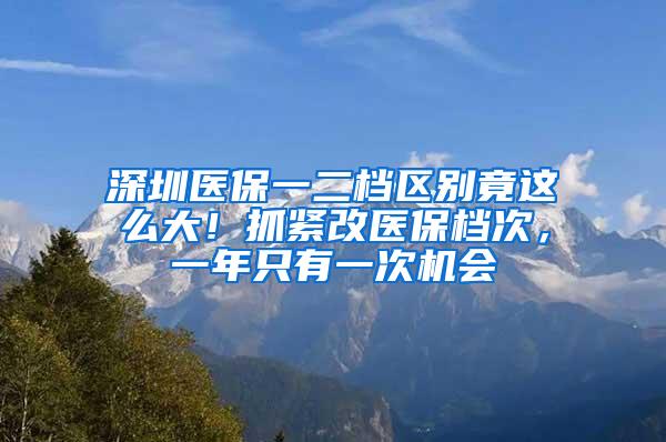 深圳医保一二档区别竟这么大！抓紧改医保档次，一年只有一次机会