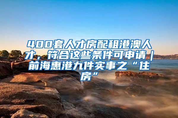 400套人才房配租港澳人才，符合这些条件可申请｜前海惠港九件实事之“住房”