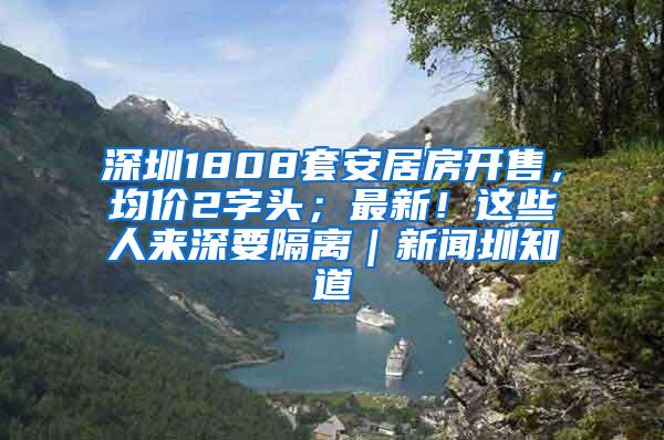 深圳1808套安居房开售，均价2字头；最新！这些人来深要隔离｜新闻圳知道