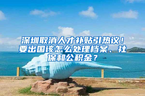 深圳取消人才补贴引热议！要出国该怎么处理档案、社保和公积金？