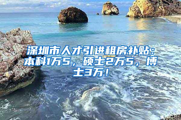 深圳市人才引进租房补贴：本科1万5，硕士2万5，博士3万！