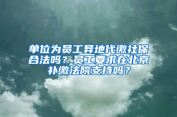 单位为员工异地代缴社保合法吗？员工要求在北京补缴法院支持吗？