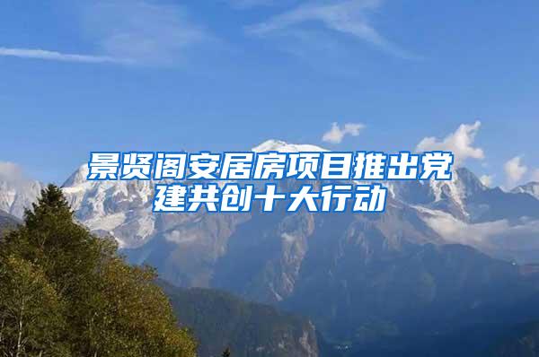 景贤阁安居房项目推出党建共创十大行动