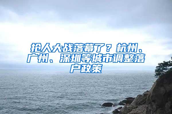 抢人大战落幕了？杭州、广州、深圳等城市调整落户政策