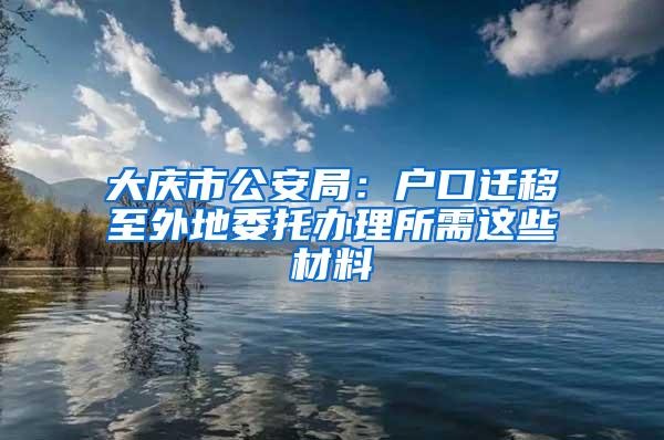 大庆市公安局：户口迁移至外地委托办理所需这些材料