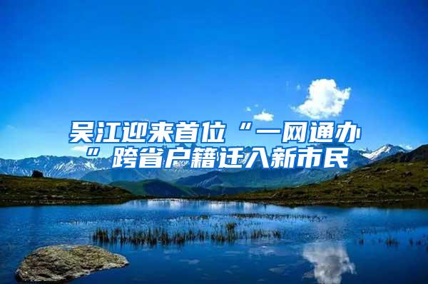 吴江迎来首位“一网通办”跨省户籍迁入新市民