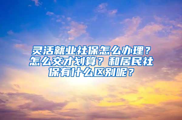 灵活就业社保怎么办理？怎么交才划算？和居民社保有什么区别呢？