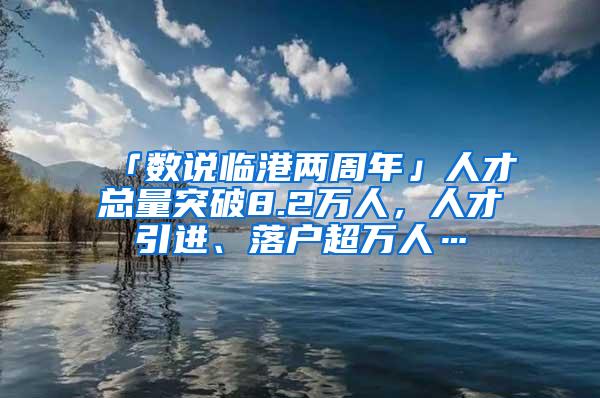 「数说临港两周年」人才总量突破8.2万人，人才引进、落户超万人…