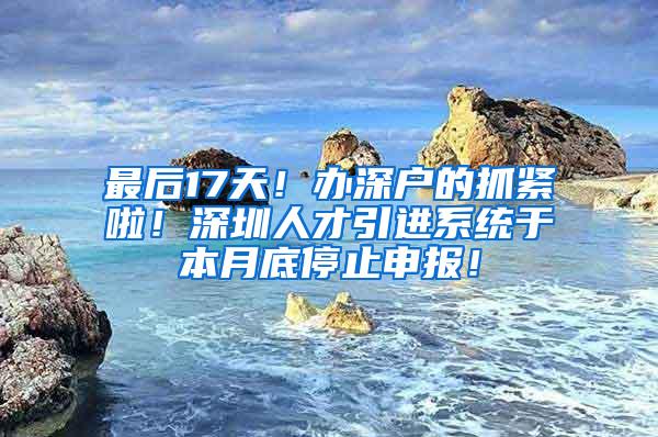 最后17天！办深户的抓紧啦！深圳人才引进系统于本月底停止申报！