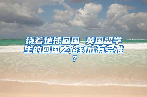 绕着地球回国 英国留学生的回国之路到底有多难？