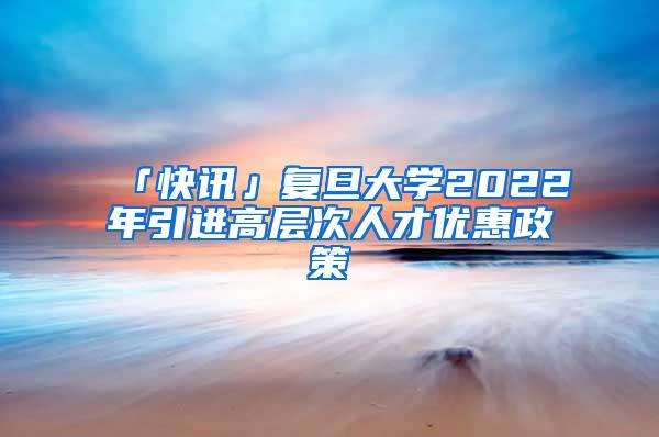 「快讯」复旦大学2022年引进高层次人才优惠政策