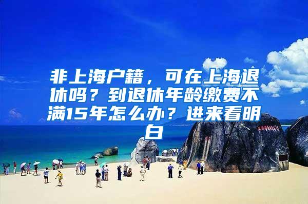 非上海户籍，可在上海退休吗？到退休年龄缴费不满15年怎么办？进来看明白