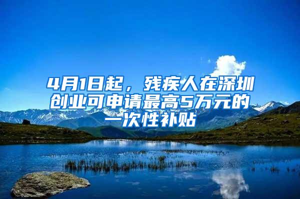 4月1日起，残疾人在深圳创业可申请最高5万元的一次性补贴