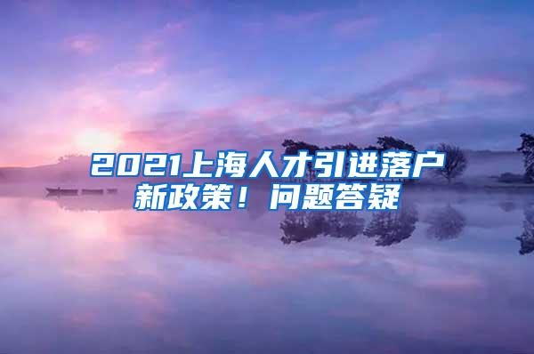 2021上海人才引进落户新政策！问题答疑