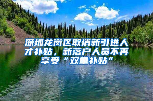 深圳龙岗区取消新引进人才补贴，新落户人员不再享受“双重补贴”