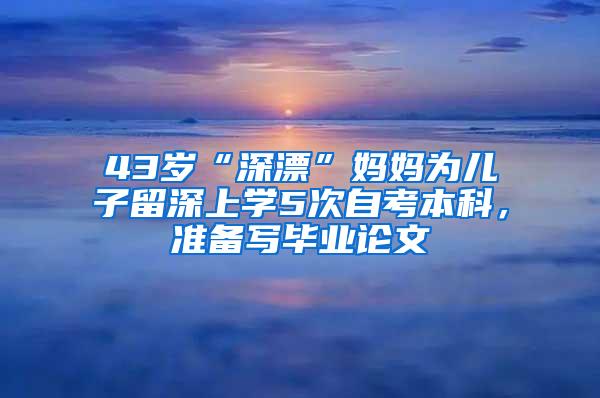 43岁“深漂”妈妈为儿子留深上学5次自考本科，准备写毕业论文