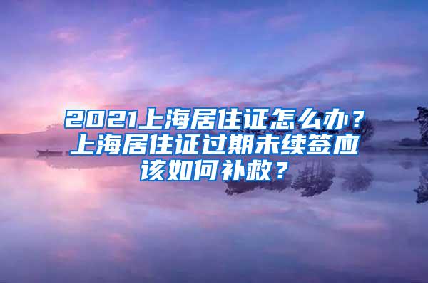 2021上海居住证怎么办？上海居住证过期未续签应该如何补救？