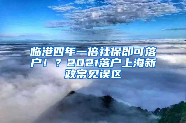 临港四年一倍社保即可落户！？2021落户上海新政常见误区