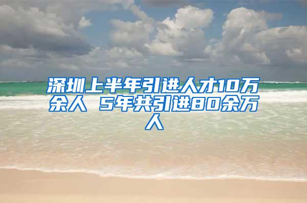 深圳上半年引进人才10万余人 5年共引进80余万人