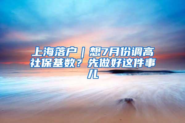 上海落户｜想7月份调高社保基数？先做好这件事儿