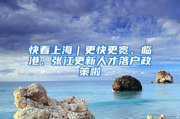 快看上海｜更快更宽，临港、张江更新人才落户政策啦