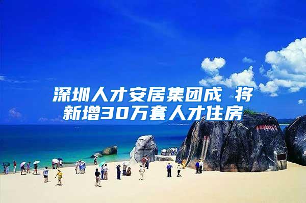 深圳人才安居集团成 将新增30万套人才住房