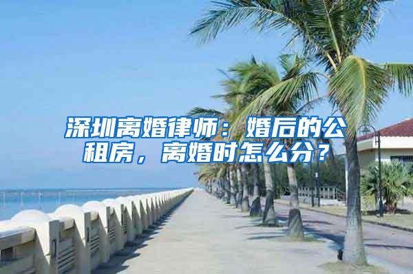 深圳离婚律师：婚后的公租房，离婚时怎么分？