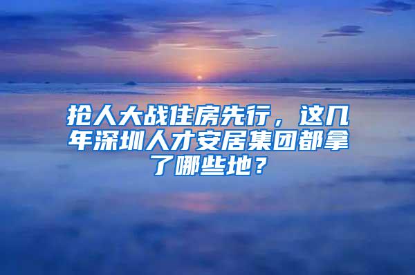 抢人大战住房先行，这几年深圳人才安居集团都拿了哪些地？