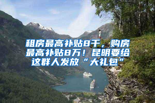 租房最高补贴8千，购房最高补贴8万！昆明要给这群人发放“大礼包”