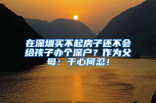 在深圳买不起房子还不会给孩子办个深户？作为父母：于心何忍！