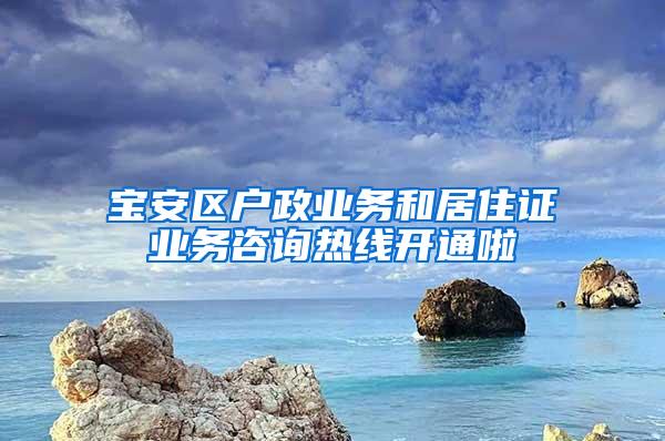 宝安区户政业务和居住证业务咨询热线开通啦