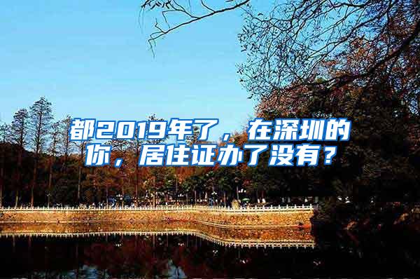 都2019年了，在深圳的你，居住证办了没有？