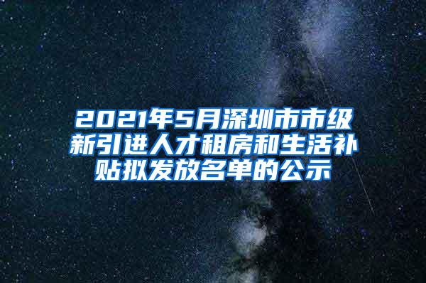 2021年5月深圳市市级新引进人才租房和生活补贴拟发放名单的公示