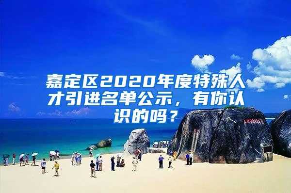 嘉定区2020年度特殊人才引进名单公示，有你认识的吗？