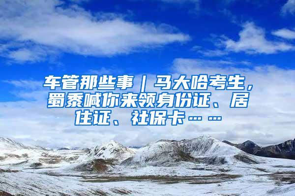 车管那些事｜马大哈考生，蜀黍喊你来领身份证、居住证、社保卡……